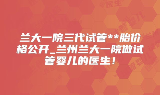 兰大一院三代试管**胎价格公开_兰州兰大一院做试管婴儿的医生！