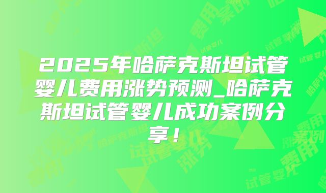 2025年哈萨克斯坦试管婴儿费用涨势预测_哈萨克斯坦试管婴儿成功案例分享!