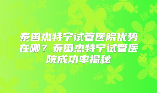 泰国杰特宁试管医院优势在哪?泰国杰特宁试管医院成功率揭秘