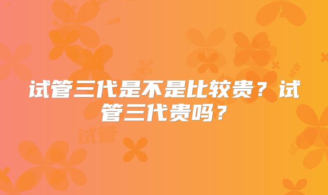 试管三代是不是比较贵?试管三代贵吗?