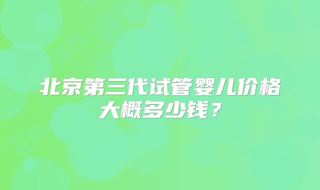 北京第三代试管婴儿价格大概多少钱?