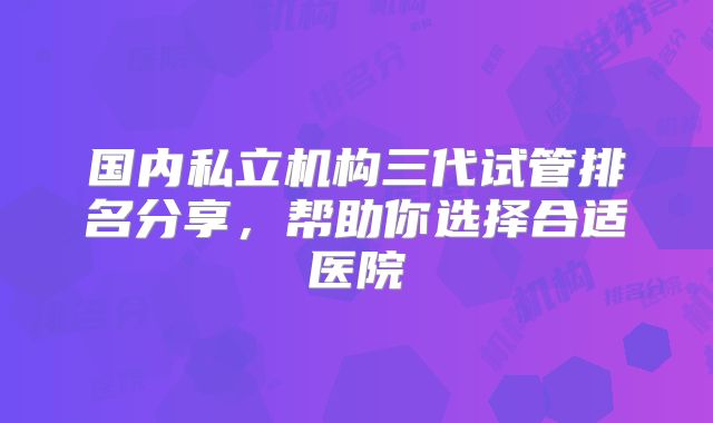 国内私立机构三代试管排名分享,帮助你选择合适医院