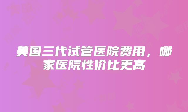 美国三代试管医院费用,哪家医院性价比更高