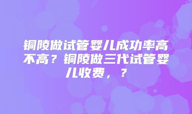 铜陵做试管婴儿成功率高不高?铜陵做三代试管婴儿收费,?
