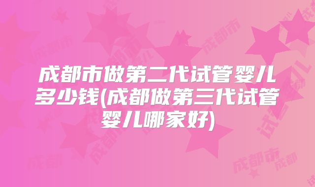成都市做第二代试管婴儿多少钱(成都做第三代试管婴儿哪家好)