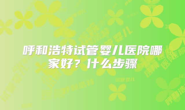呼和浩特试管婴儿医院哪家好?什么步骤