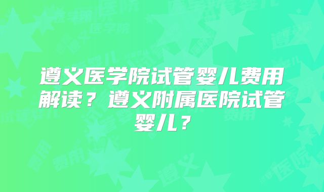 遵义医学院试管婴儿费用解读？遵义附属医院试管婴儿？