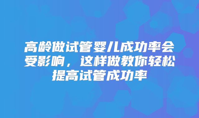 高龄做试管婴儿成功率会受影响，这样做教你轻松提高试管成功率