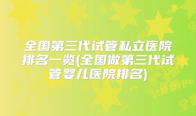 全国第三代试管私立医院排名一览(全国做第三代试管婴儿医院排名)