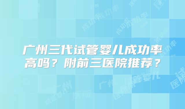 广州三代试管婴儿成功率高吗?附前三医院推荐?