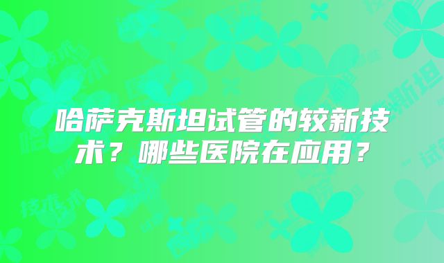 哈萨克斯坦试管的较新技术?哪些医院在应用?