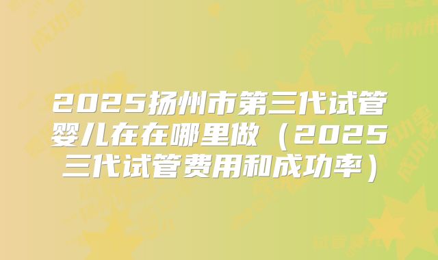 2025扬州市第三代试管婴儿在在哪里做(2025三代试管费用和成功率)