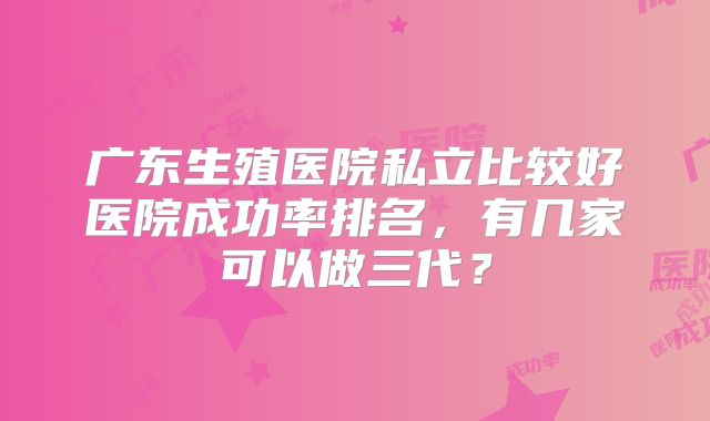 广东生殖医院私立比较好医院成功率排名,有几家可以做三代?