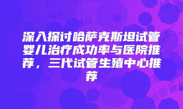 深入探讨哈萨克斯坦试管婴儿治疗成功率与医院推荐,三代试管生殖中心推荐