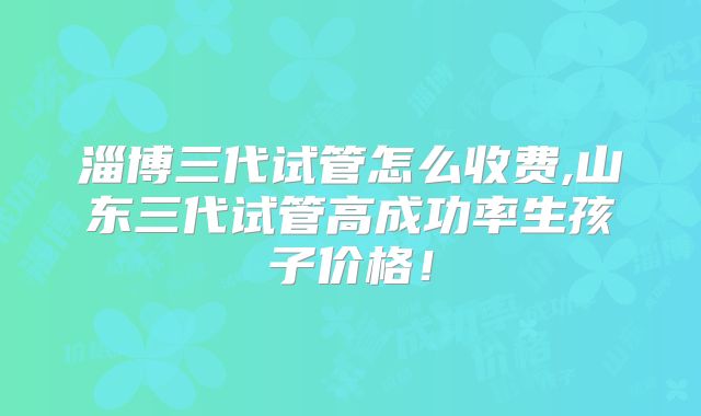 淄博三代试管怎么收费,山东三代试管高成功率生孩子价格！