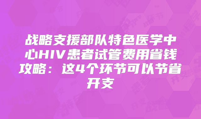 战略支援部队特色医学中心HIV患者试管费用省钱攻略：这4个环节可以节省开支