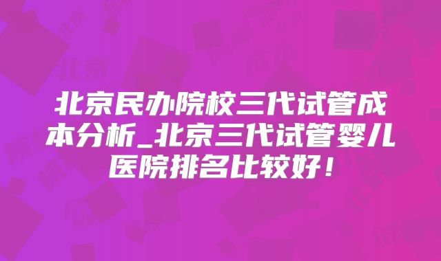 北京民办院校三代试管成本分析_北京三代试管婴儿医院排名比较好！