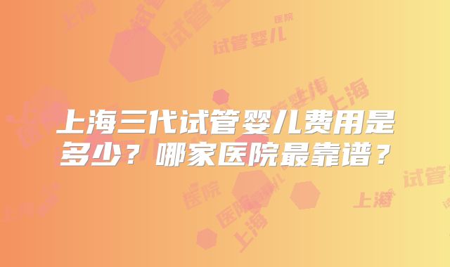 上海三代试管婴儿费用是多少？哪家医院最靠谱？