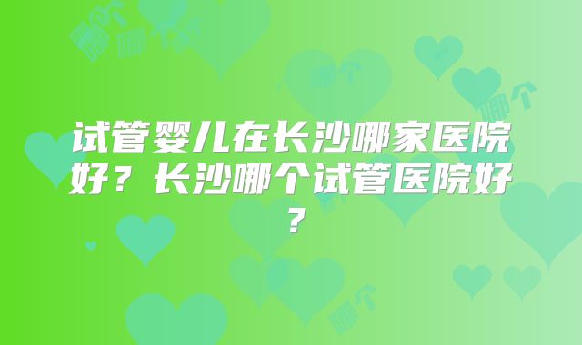 试管婴儿在长沙哪家医院好?长沙哪个试管医院好?