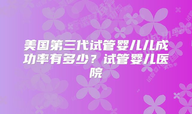 美国第三代试管婴儿儿成功率有多少?试管婴儿医院