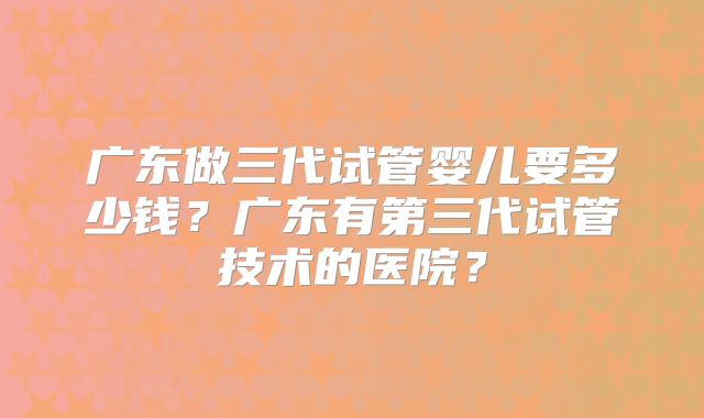 广东做三代试管婴儿要多少钱？广东有第三代试管技术的医院？
