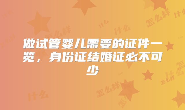 做试管婴儿需要的证件一览,身份证结婚证必不可少