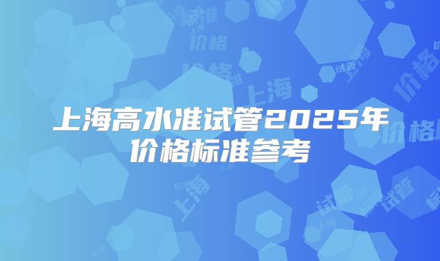 上海高水准试管2025年价格标准参考