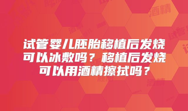 试管婴儿胚胎移植后发烧可以冰敷吗？移植后发烧可以用酒精擦拭吗？