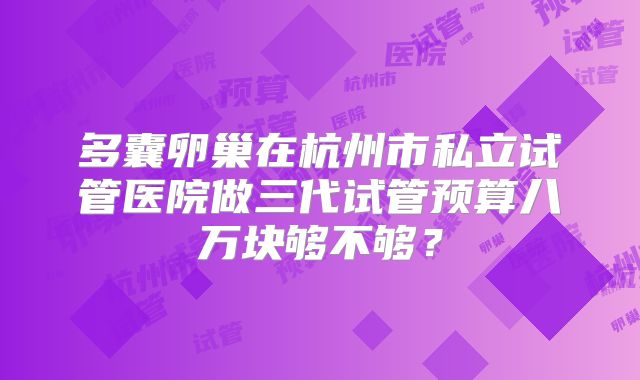多囊卵巢在杭州市私立试管医院做三代试管预算八万块够不够？