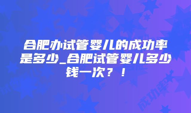 合肥办试管婴儿的成功率是多少_合肥试管婴儿多少钱一次?!