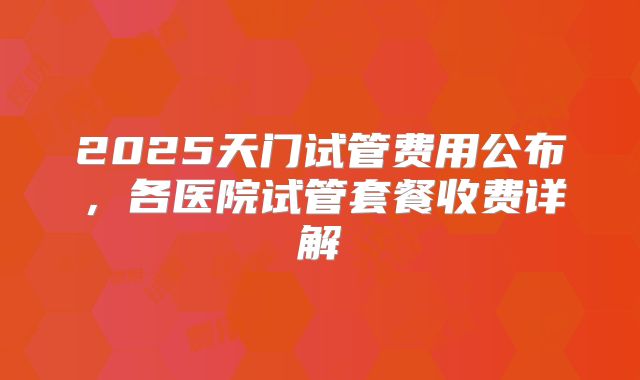 2025天门试管费用公布，各医院试管套餐收费详解
