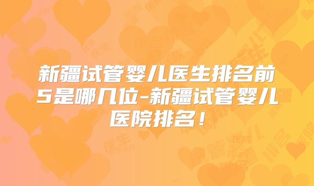 新疆试管婴儿医生排名前5是哪几位-新疆试管婴儿医院排名!