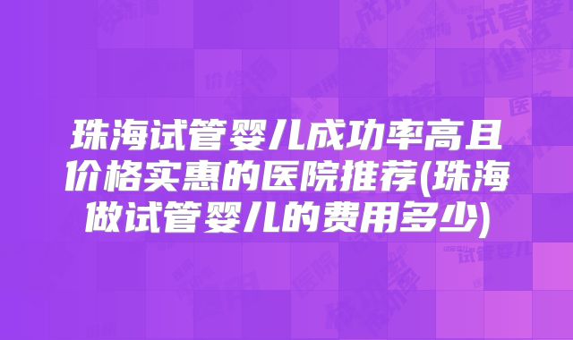 珠海试管婴儿成功率高且价格实惠的医院推荐(珠海做试管婴儿的费用多少)