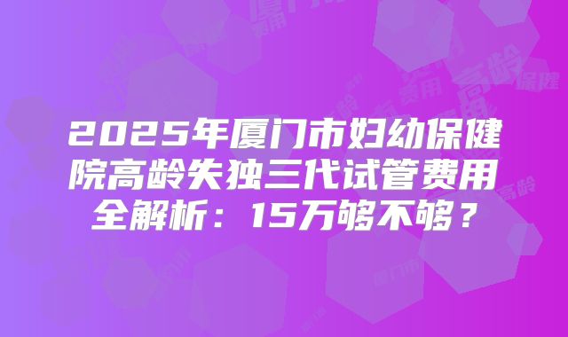 2025年厦门市妇幼保健院高龄失独三代试管费用全解析:15万够不够?