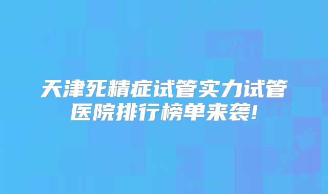 天津死精症试管实力试管医院排行榜单来袭!