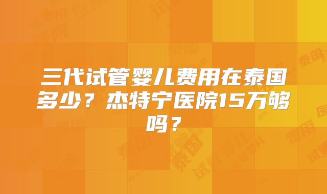 三代试管婴儿费用在泰国多少?杰特宁医院15万够吗?