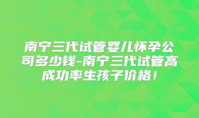 南宁三代试管婴儿怀孕公司多少钱-南宁三代试管高成功率生孩子价格！