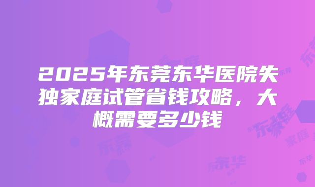 2025年东莞东华医院失独家庭试管省钱攻略,大概需要多少钱