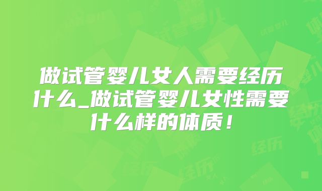 做试管婴儿女人需要经历什么_做试管婴儿女性需要什么样的体质!
