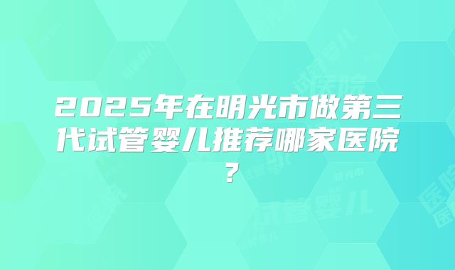 2025年在明光市做第三代试管婴儿推荐哪家医院？