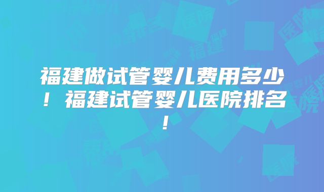 福建做试管婴儿费用多少！福建试管婴儿医院排名！