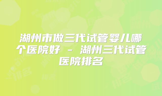 湖州市做三代试管婴儿哪个医院好 - 湖州三代试管医院排名