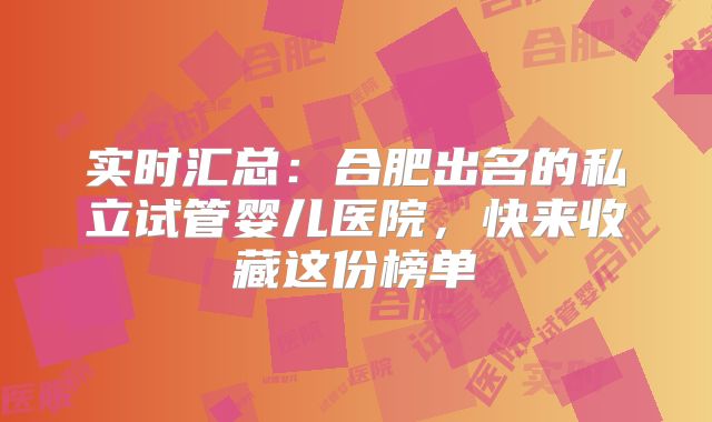 实时汇总：合肥出名的私立试管婴儿医院，快来收藏这份榜单