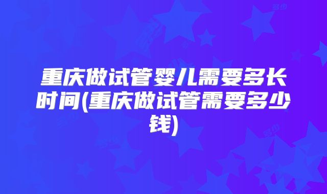 重庆做试管婴儿需要多长时间(重庆做试管需要多少钱)