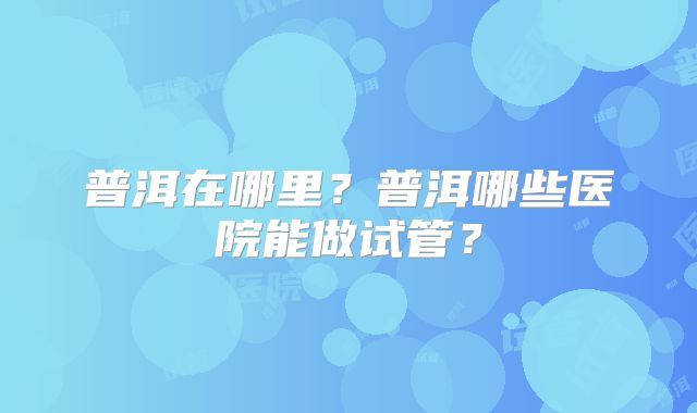 普洱在哪里?普洱哪些医院能做试管?
