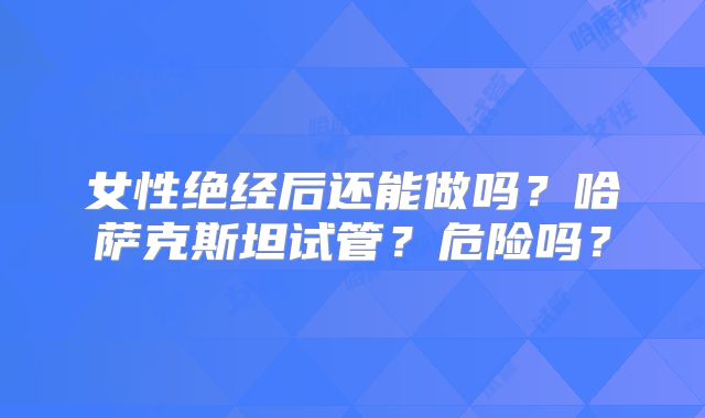 女性绝经后还能做吗？哈萨克斯坦试管？危险吗？