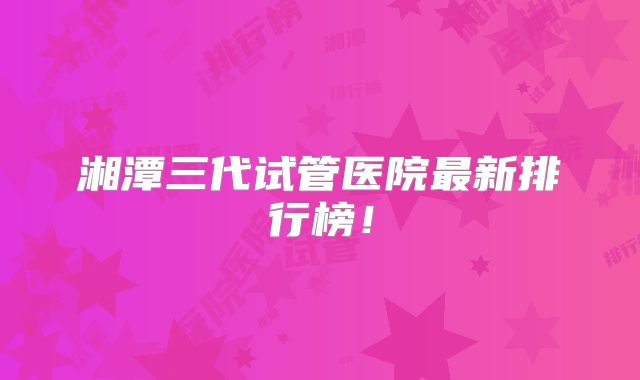 湘潭三代试管医院最新排行榜!