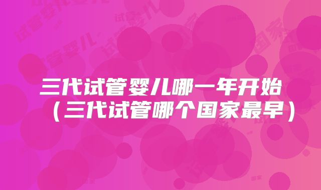 三代试管婴儿哪一年开始（三代试管哪个国家最早）