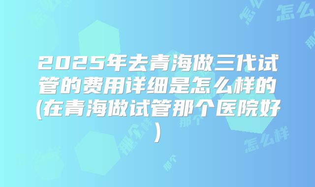 2025年去青海做三代试管的费用详细是怎么样的(在青海做试管那个医院好)