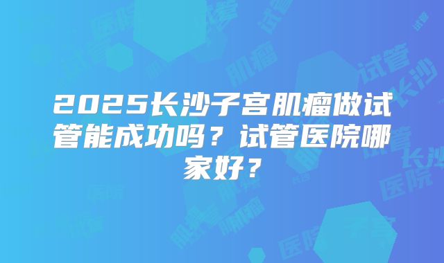 2025长沙子宫肌瘤做试管能成功吗?试管医院哪家好?